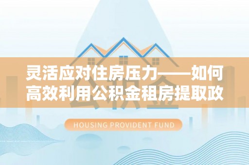嘉峪关灵活应对住房压力——如何高效利用公积金租房提取政策