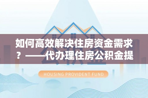 嘉峪关如何高效解决住房资金需求？——代办理住房公积金提取服务全解析